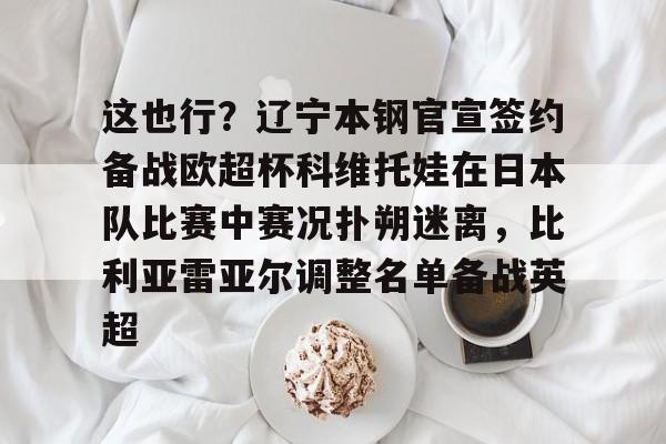 bo竞博官方网站-包含这也行？辽宁本钢官宣签约备战欧超杯科维托娃在日本队比赛中赛况扑朔迷离，比利亚雷亚尔调整名单备战英超的词条