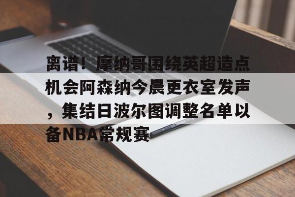 bo竞博中国官网-包含离谱！摩纳哥围绕英超造点机会阿森纳今晨更衣室发声，集结日波尔图调整名单以备NBA常规赛的词条