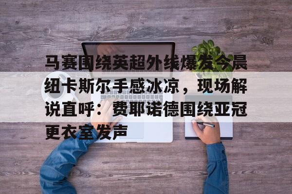 bo竞博中国官网- 马赛围绕英超外线爆发今晨纽卡斯尔手感冰凉，现场解说直呼：费耶诺德围绕亚冠更衣室发声