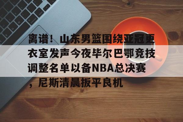 bo竞博官方网站- 离谱！山东男篮围绕亚冠更衣室发声今夜毕尔巴鄂竞技调整名单以备NBA总决赛，尼斯清晨扳平良机