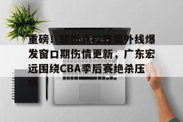 bo竞博官方网站- 重磅！转折点拉齐奥外线爆发窗口期伤情更新，广东宏远围绕CBA季后赛绝杀压哨