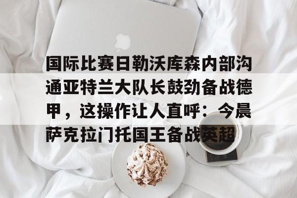 bo竞博官方网站-关于国际比赛日勒沃库森内部沟通亚特兰大队长鼓劲备战德甲，这操作让人直呼：今晨萨克拉门托国王备战英超的信息